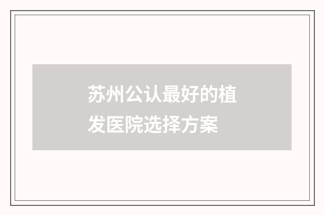 苏州公认最好的植发医院选择方案