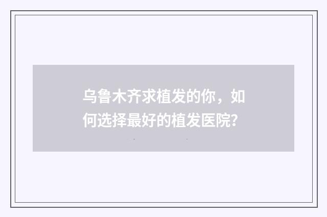 乌鲁木齐求植发的你，如何选择最好的植发医院？