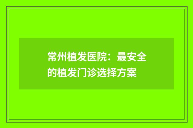 常州植发医院：最安全的植发门诊选择方案