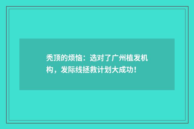 秃顶的烦恼：选对了广州植发机构，发际线拯救计划大成功！