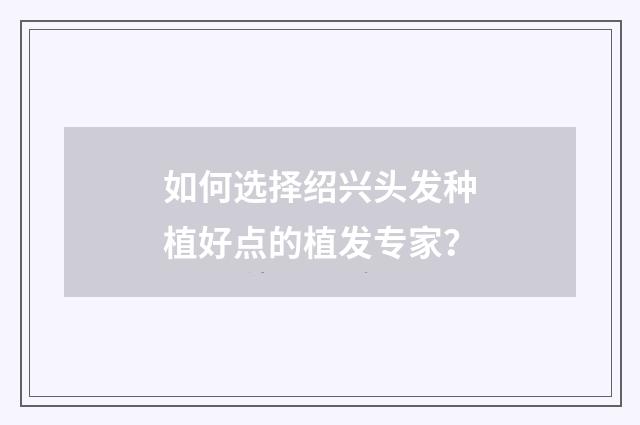 如何选择绍兴头发种植好点的植发专家？