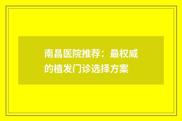 南昌医院推荐：最权威的植发门诊选择方案