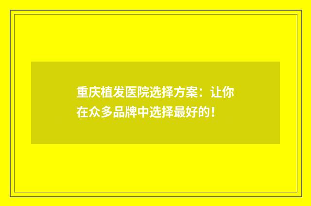 重庆植发医院选择方案：让你在众多品牌中选择最好的！