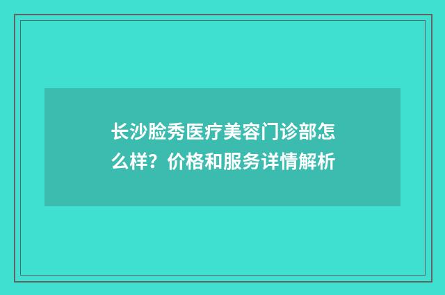 长沙脸秀医疗美容门诊部怎么样？价格和服务详情解析