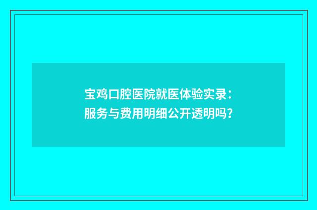宝鸡口腔医院就医体验实录:服务与费用明细公开透明吗?