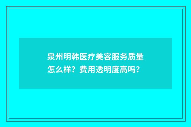 泉州明韩医疗美容服务质量怎么样？费用透明度高吗？