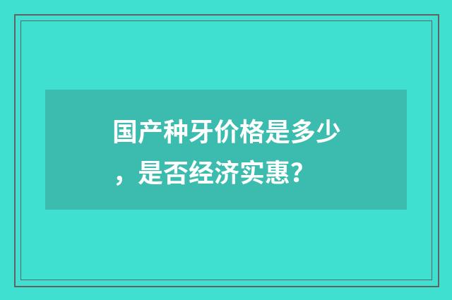 国产种牙价格是多少，是否经济实惠？