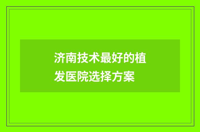 济南技术最好的植发医院选择方案