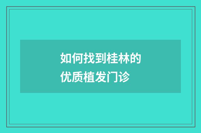 如何找到桂林的优质植发门诊
