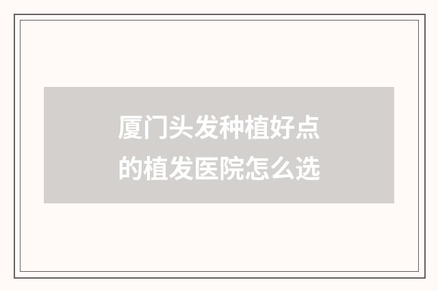厦门头发种植好点的植发医院怎么选