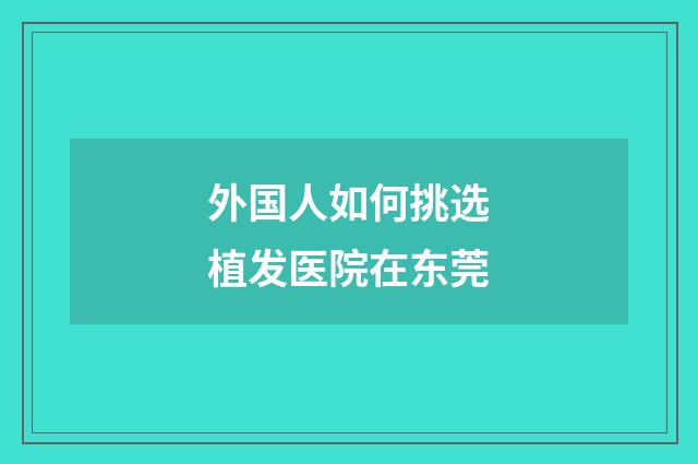 外国人如何挑选植发医院在东莞