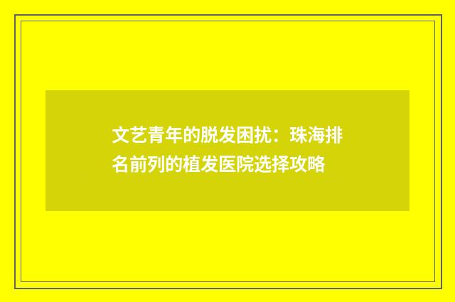 文艺青年的脱发困扰：珠海排名前列的植发医院选择攻略
