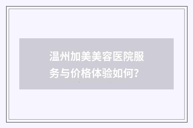 温州加美美容医院服务与价格体验如何？