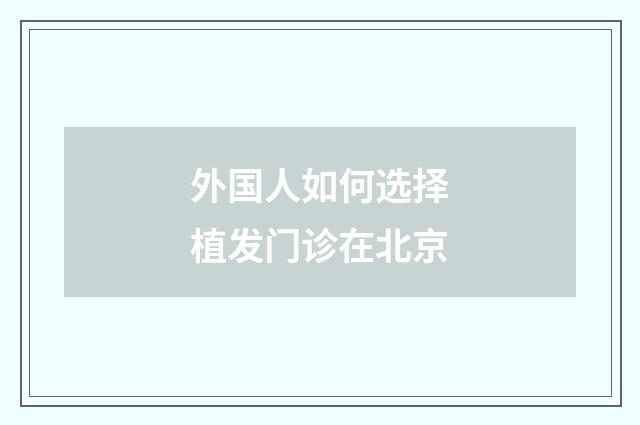 外国人如何选择植发门诊在北京