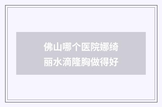 佛山哪个医院娜绮丽水滴隆胸做得好