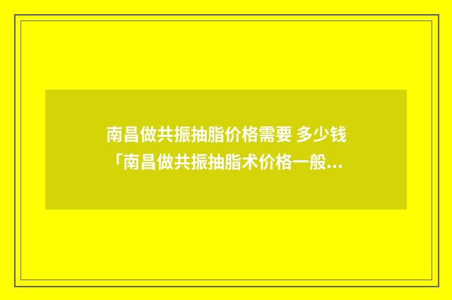 南昌做共振抽脂价格需要 多少钱「南昌做共振抽脂术价格一般多少」