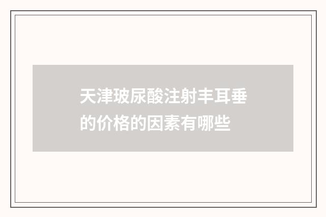 天津玻尿酸注射丰耳垂的价格的因素有哪些
