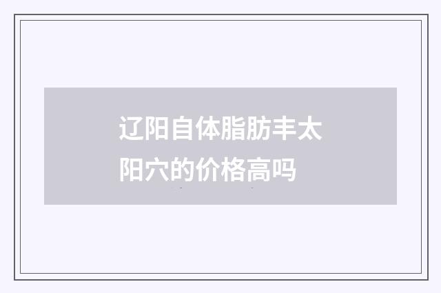 辽阳自体脂肪丰太阳穴的价格高吗